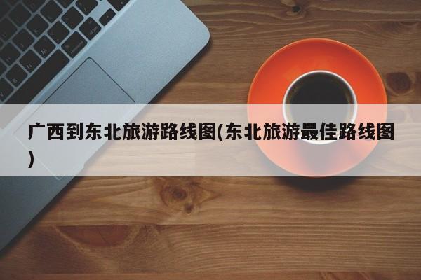 广西到东北旅游路线图(东北旅游最佳路线图) 第1张