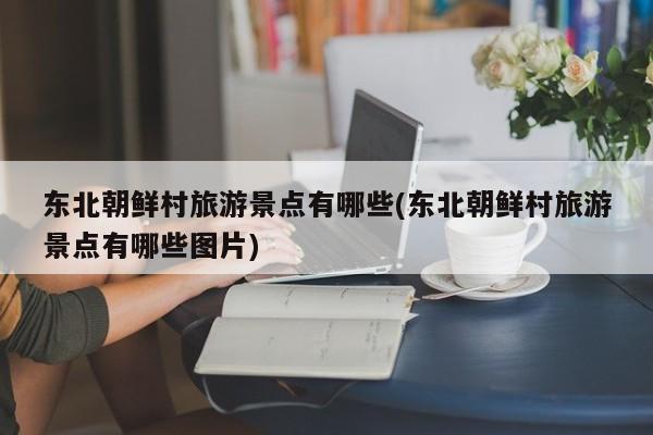 东北朝鲜村旅游景点有哪些(东北朝鲜村旅游景点有哪些图片) 第1张