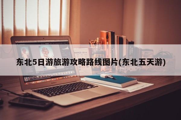 东北5日游旅游攻略路线图片(东北五天游)