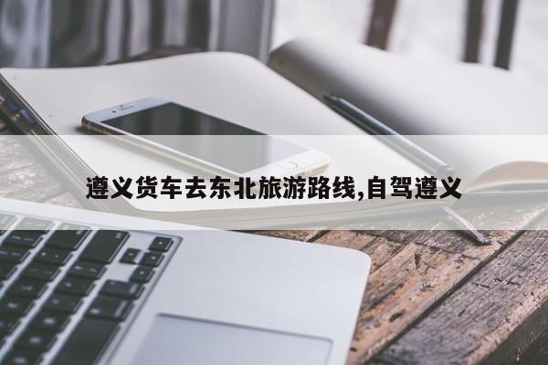 遵义货车去东北旅游路线,自驾遵义