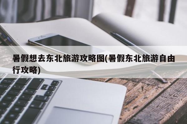 暑假想去东北旅游攻略图(暑假东北旅游自由行攻略)
