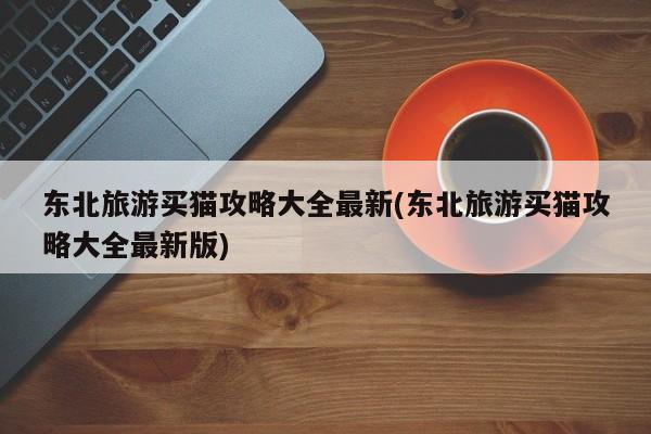 东北旅游买猫攻略大全最新(东北旅游买猫攻略大全最新版)