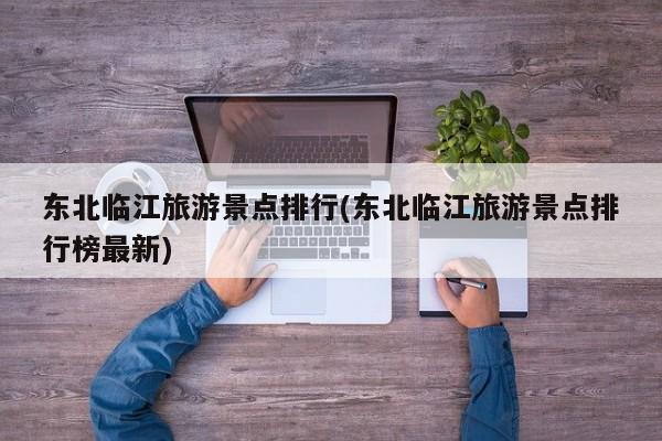 东北临江旅游景点排行(东北临江旅游景点排行榜最新)