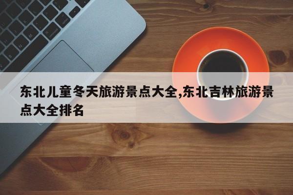 东北儿童冬天旅游景点大全,东北吉林旅游景点大全排名