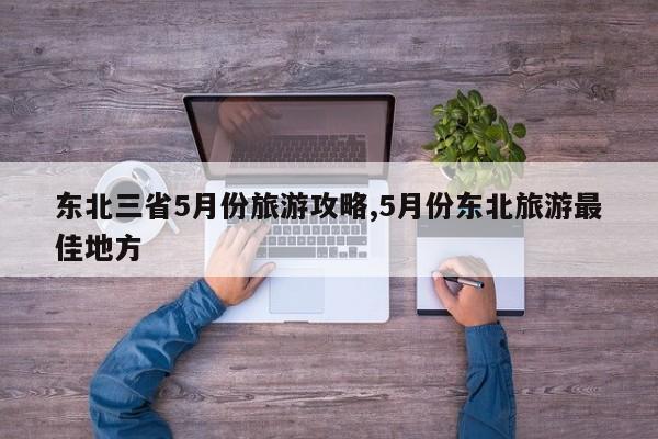 东北三省5月份旅游攻略,5月份东北旅游最佳地方