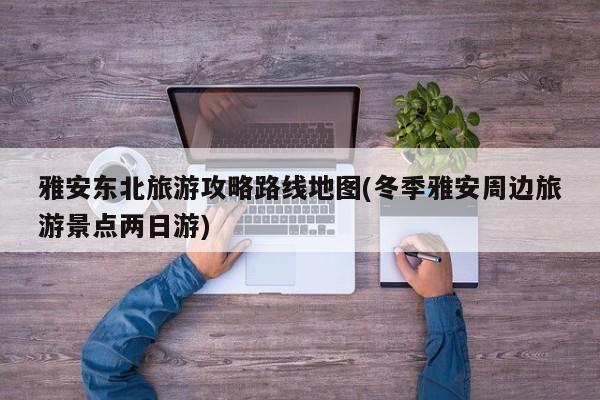 雅安东北旅游攻略路线地图(冬季雅安周边旅游景点两日游)
