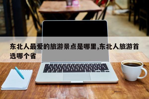 东北人最爱的旅游景点是哪里,东北人旅游首选哪个省