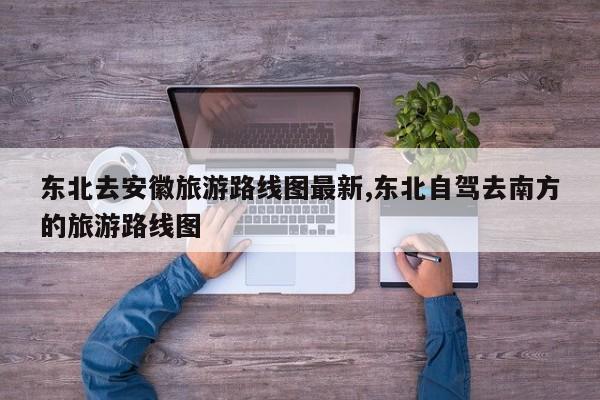 东北去安徽旅游路线图最新,东北自驾去南方的旅游路线图
