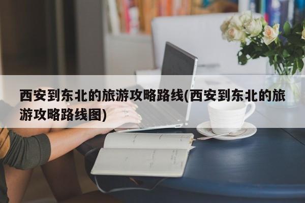 西安到东北的旅游攻略路线(西安到东北的旅游攻略路线图)