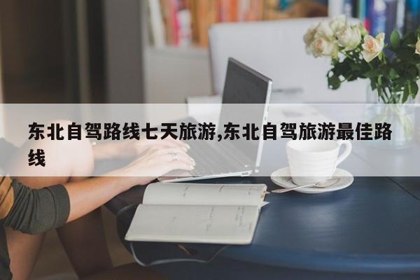 东北自驾路线七天旅游,东北自驾旅游最佳路线