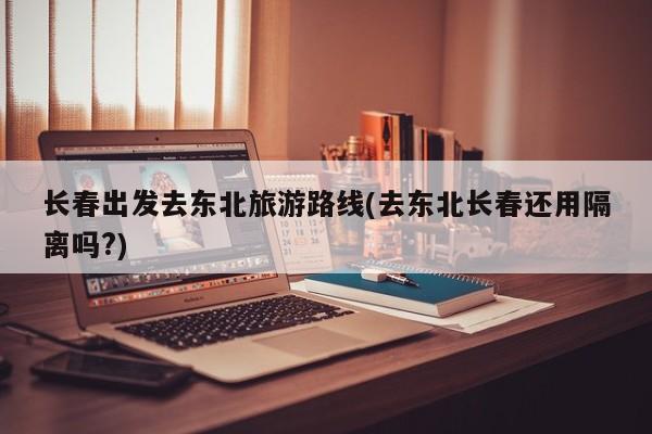 长春出发去东北旅游路线(去东北长春还用隔离吗?)