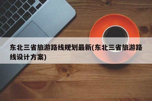 东北三省旅游路线规划最新(东北三省旅游路线设计方案)