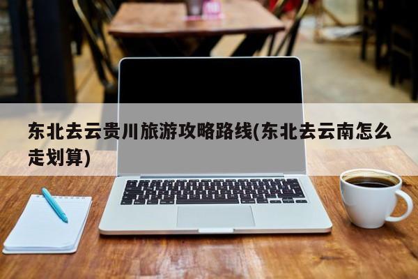 东北去云贵川旅游攻略路线(东北去云南怎么走划算)