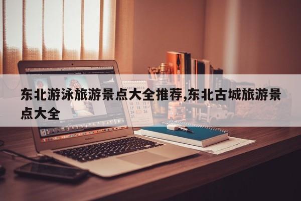 东北游泳旅游景点大全推荐,东北古城旅游景点大全