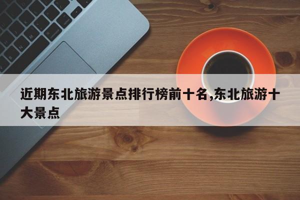 近期东北旅游景点排行榜前十名,东北旅游十大景点