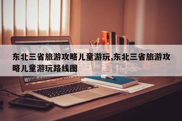 东北三省旅游攻略儿童游玩,东北三省旅游攻略儿童游玩路线图 第1张