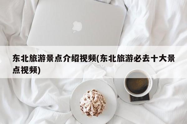 东北旅游景点介绍视频(东北旅游必去十大景点视频)