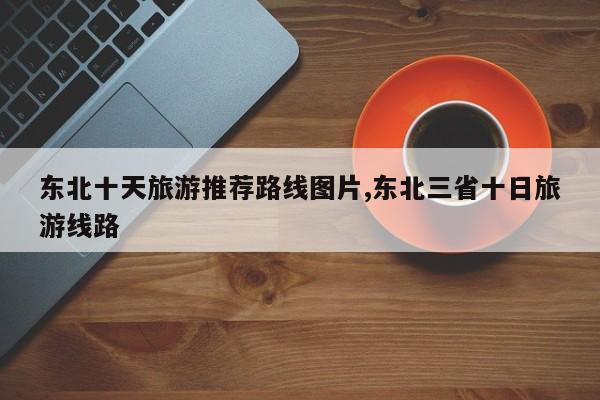 东北十天旅游推荐路线图片,东北三省十日旅游线路