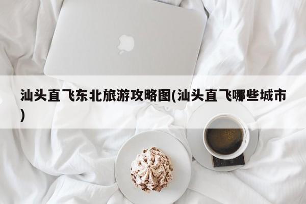 汕头直飞东北旅游攻略图(汕头直飞哪些城市) 第1张