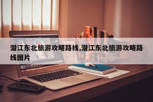潜江东北旅游攻略路线,潜江东北旅游攻略路线图片