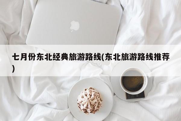 七月份东北经典旅游路线(东北旅游路线推荐)