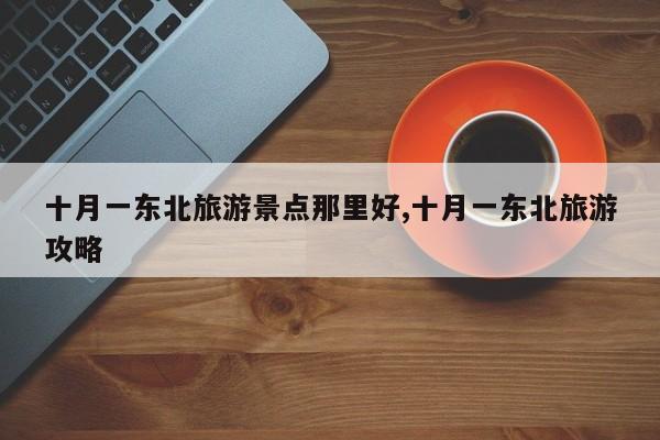 十月一东北旅游景点那里好,十月一东北旅游攻略