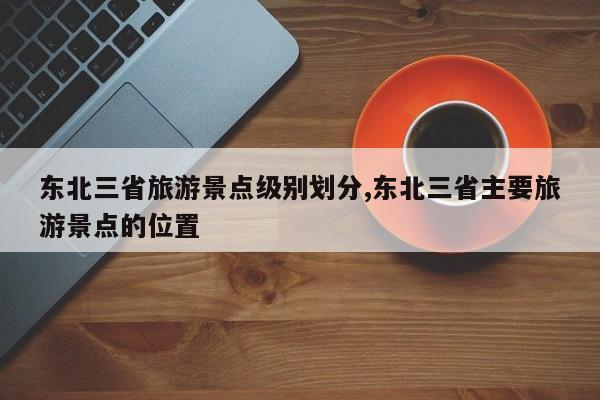 东北三省旅游景点级别划分,东北三省主要旅游景点的位置