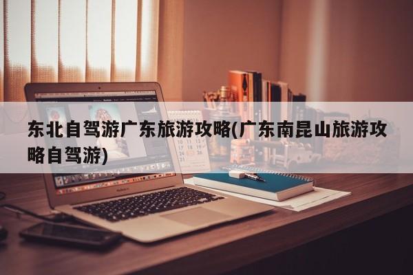 东北自驾游广东旅游攻略(广东南昆山旅游攻略自驾游) 第1张