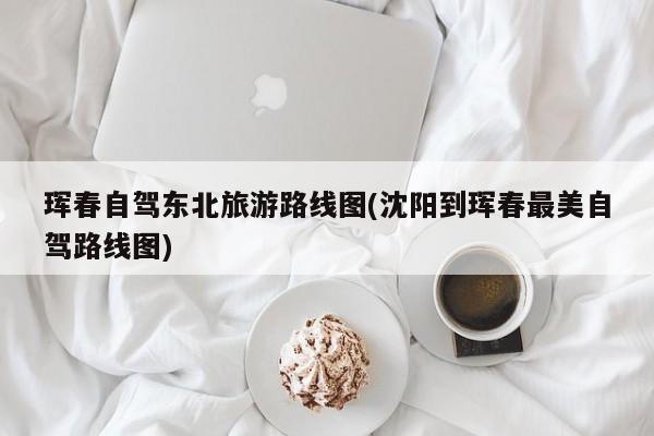 珲春自驾东北旅游路线图(沈阳到珲春最美自驾路线图)