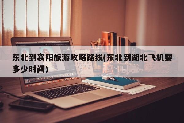 东北到襄阳旅游攻略路线(东北到湖北飞机要多少时间)