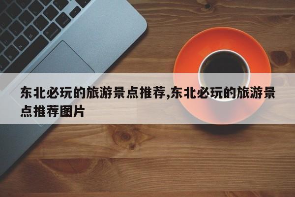 东北必玩的旅游景点推荐,东北必玩的旅游景点推荐图片