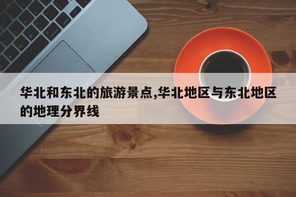 华北和东北的旅游景点,华北地区与东北地区的地理分界线