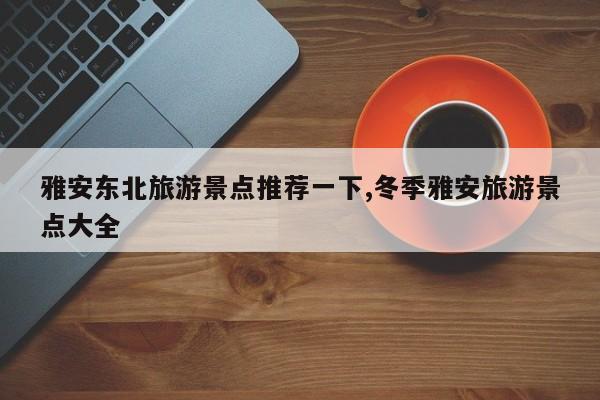雅安东北旅游景点推荐一下,冬季雅安旅游景点大全