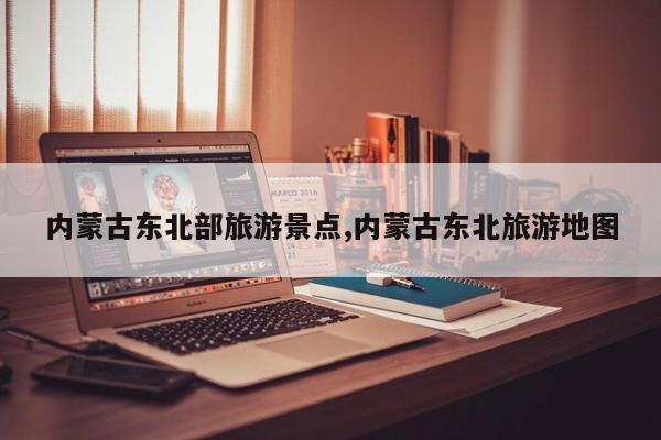 内蒙古东北部旅游景点,内蒙古东北旅游地图