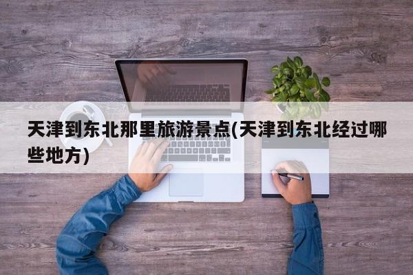 天津到东北那里旅游景点(天津到东北经过哪些地方)
