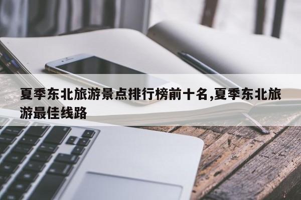 夏季东北旅游景点排行榜前十名,夏季东北旅游最佳线路