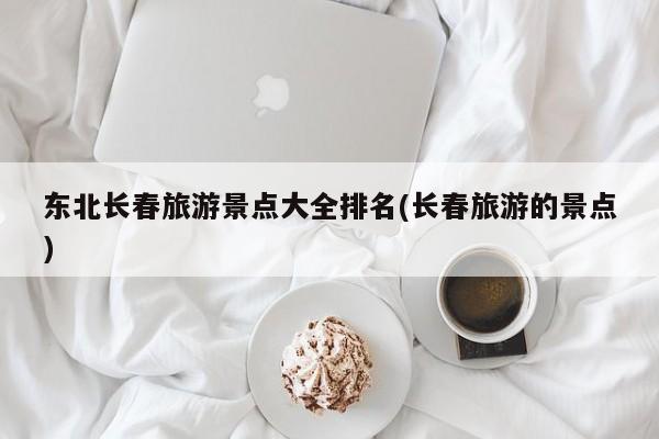 东北长春旅游景点大全排名(长春旅游的景点)