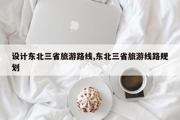 设计东北三省旅游路线,东北三省旅游线路规划 第1张