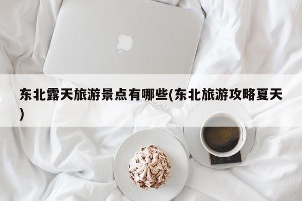 东北露天旅游景点有哪些(东北旅游攻略夏天)