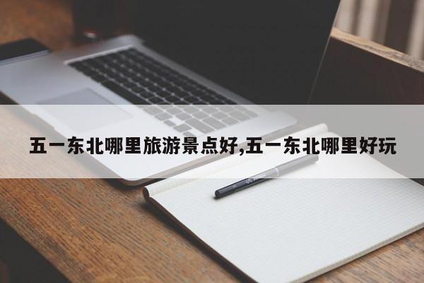 五一东北哪里旅游景点好,五一东北哪里好玩