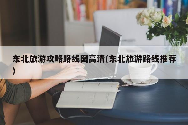 东北旅游攻略路线图高清(东北旅游路线推荐)