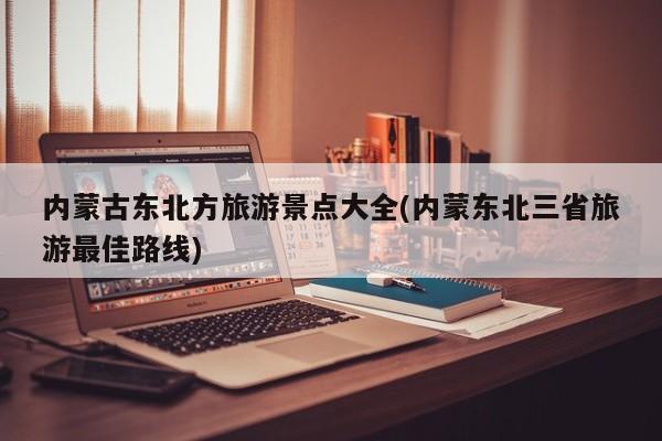 内蒙古东北方旅游景点大全(内蒙东北三省旅游最佳路线)