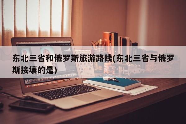 东北三省和俄罗斯旅游路线(东北三省与俄罗斯接壤的是)