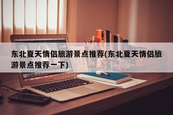 东北夏天情侣旅游景点推荐(东北夏天情侣旅游景点推荐一下)