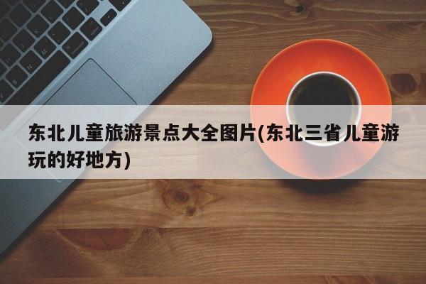 东北儿童旅游景点大全图片(东北三省儿童游玩的好地方)