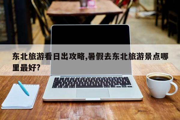 东北旅游看日出攻略,暑假去东北旅游景点哪里最好? 第1张