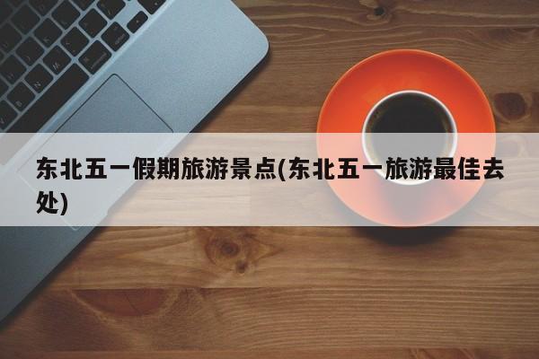 东北五一假期旅游景点(东北五一旅游最佳去处)