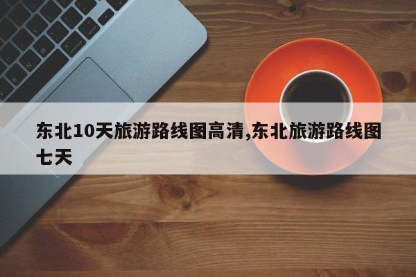 东北10天旅游路线图高清,东北旅游路线图七天