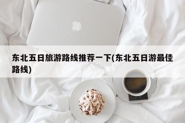 东北五日旅游路线推荐一下(东北五日游最佳路线)
