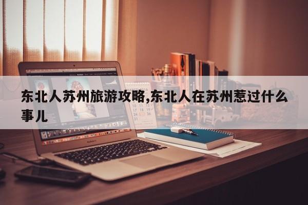 东北人苏州旅游攻略,东北人在苏州惹过什么事儿 第1张